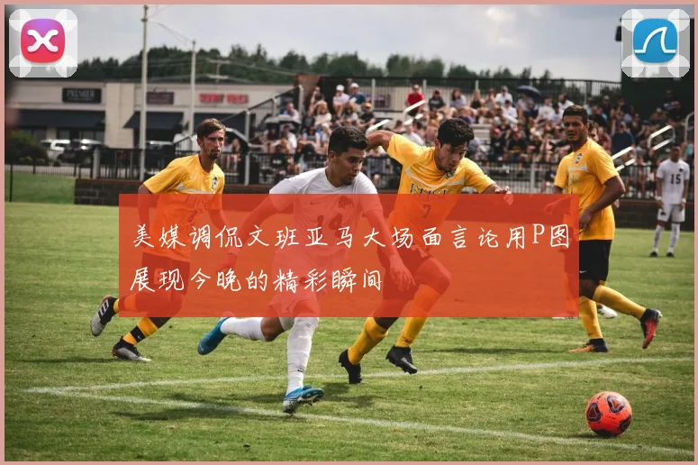 美媒调侃文班亚马大场面言论用P图展现今晚的精彩瞬间