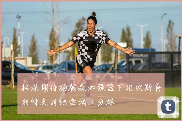 拓媒期待杨瀚森加强篮下进攻斯普利特支持他尝试三分球