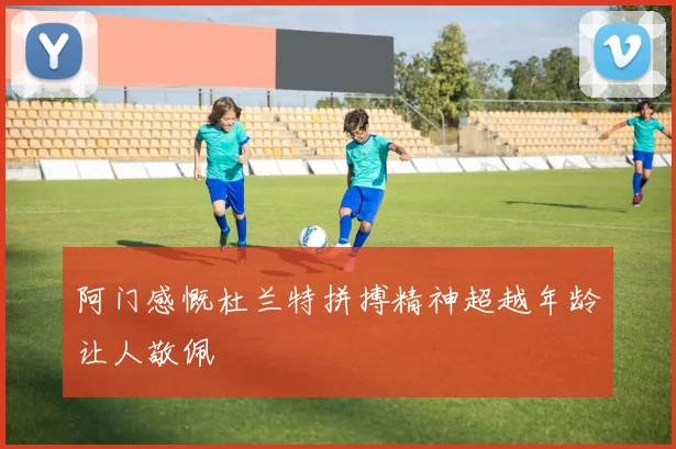 阿门感慨杜兰特拼搏精神超越年龄让人敬佩