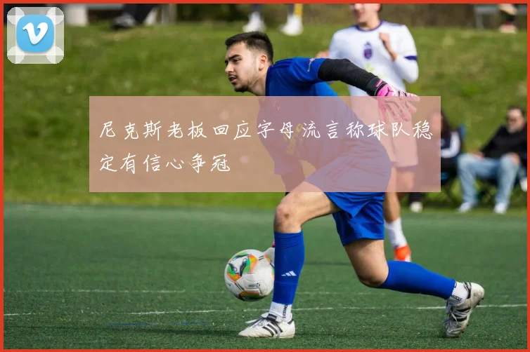 尼克斯老板回应字母流言称球队稳定有信心争冠