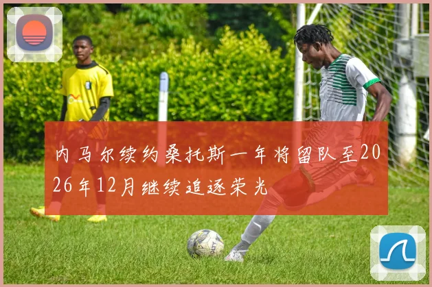 内马尔续约桑托斯一年将留队至2026年12月继续追逐荣光
