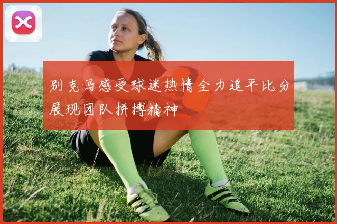 别克马感受球迷热情全力追平比分展现团队拼搏精神