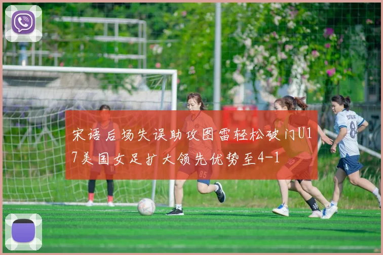 宋语后场失误助攻图雷轻松破门U17美国女足扩大领先优势至4-1