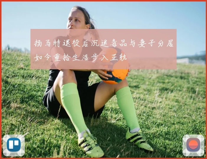扬马特退役后沉迷毒品与妻子分居如今重拾生活步入正轨