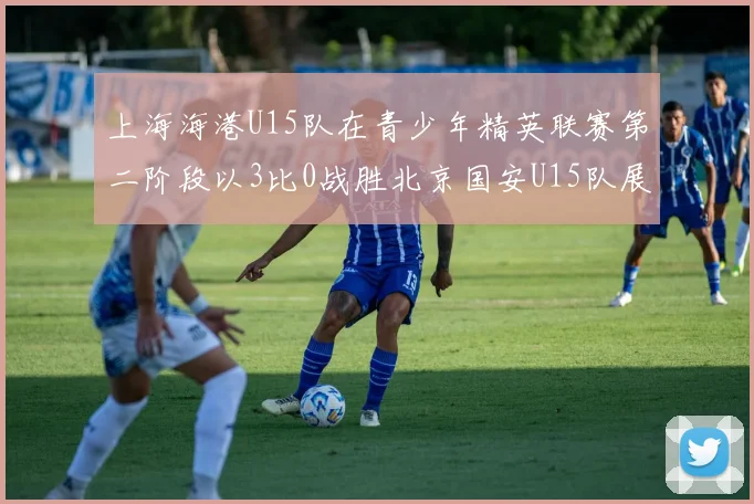 上海海港U15队在青少年精英联赛第二阶段以3比0战胜北京国安U15队展现强劲实力