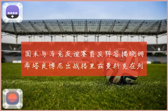国米与马竞友谊赛首发阵容揭晓姆希塔良博尼出战格里兹曼科克在列