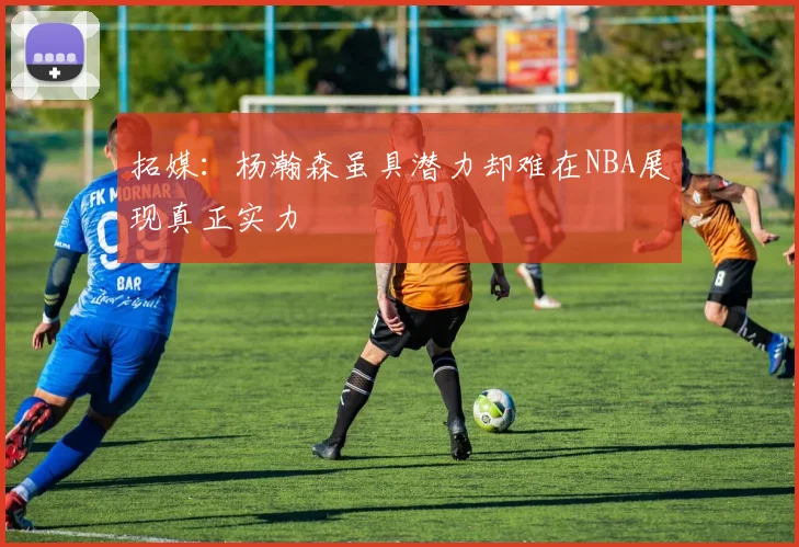 拓媒：杨瀚森虽具潜力却难在NBA展现真正实力