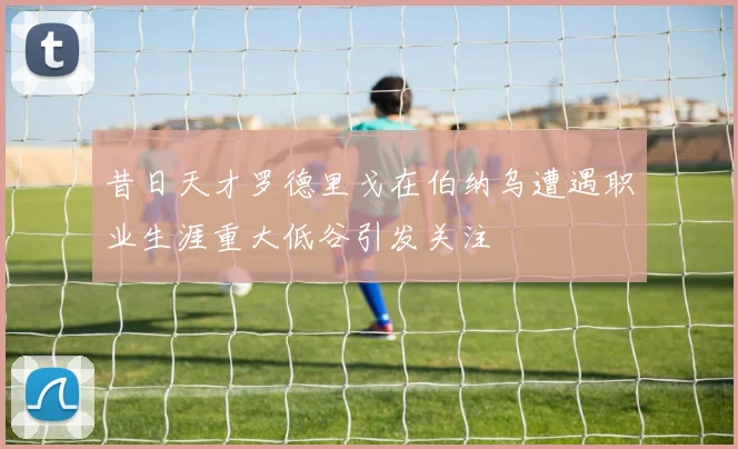 昔日天才罗德里戈在伯纳乌遭遇职业生涯重大低谷引发关注