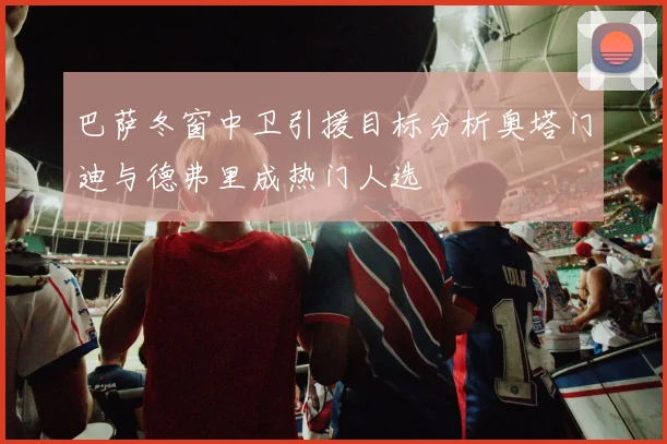 巴萨冬窗中卫引援目标分析奥塔门迪与德弗里成热门人选