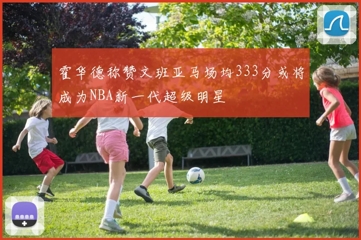 霍华德称赞文班亚马场均333分或将成为NBA新一代超级明星