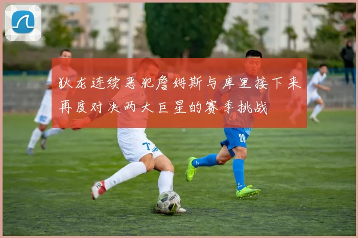 狄龙连续恶犯詹姆斯与库里接下来再度对决两大巨星的赛季挑战