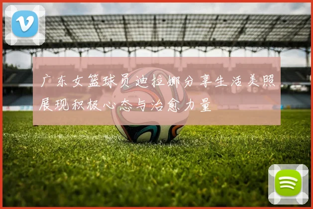 广东女篮球员迪拉娜分享生活美照展现积极心态与治愈力量