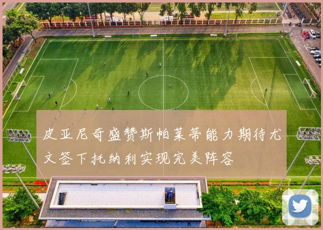皮亚尼奇盛赞斯帕莱蒂能力期待尤文签下托纳利实现完美阵容