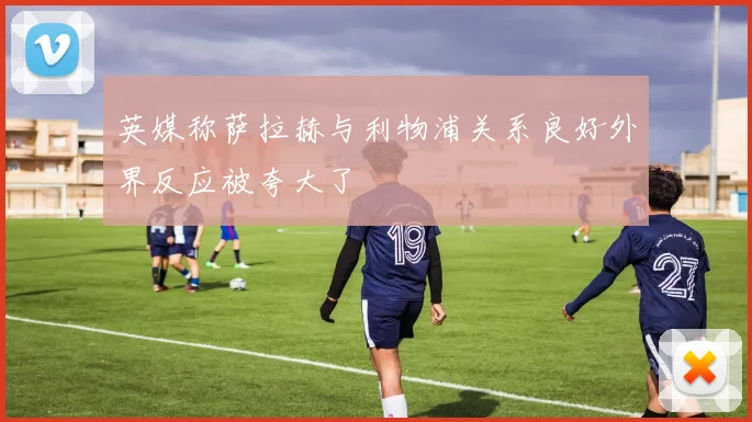 英媒称萨拉赫与利物浦关系良好外界反应被夸大了