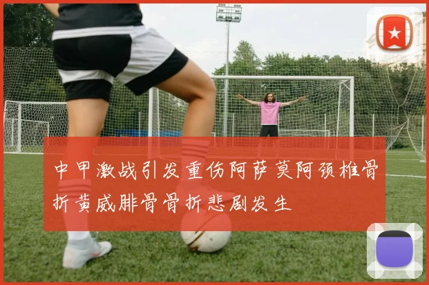 中甲激战引发重伤阿萨莫阿颈椎骨折黄威腓骨骨折悲剧发生