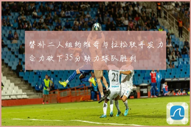 替补二人组约维奇与拉松联手发力合力砍下35分助力球队胜利