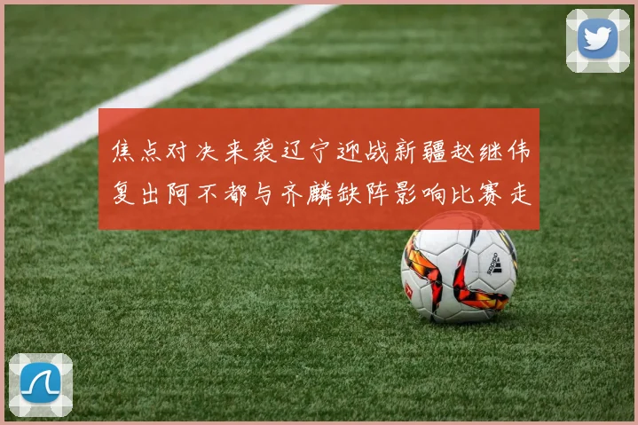 焦点对决来袭辽宁迎战新疆赵继伟复出阿不都与齐麟缺阵影响比赛走势