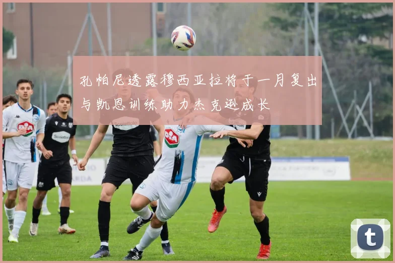 孔帕尼透露穆西亚拉将于一月复出与凯恩训练助力杰克逊成长