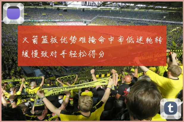 火箭篮板优势难掩命中率低迷轮转缓慢致对手轻松得分