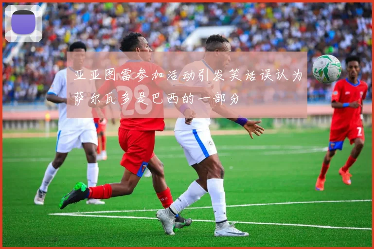 亚亚图雷参加活动引发笑话误认为萨尔瓦多是巴西的一部分