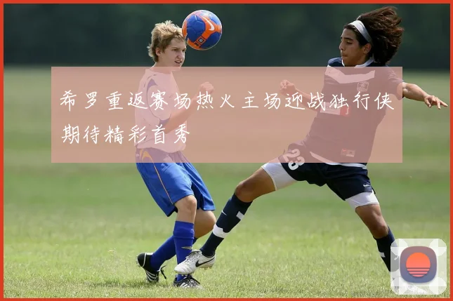 希罗重返赛场热火主场迎战独行侠期待精彩首秀