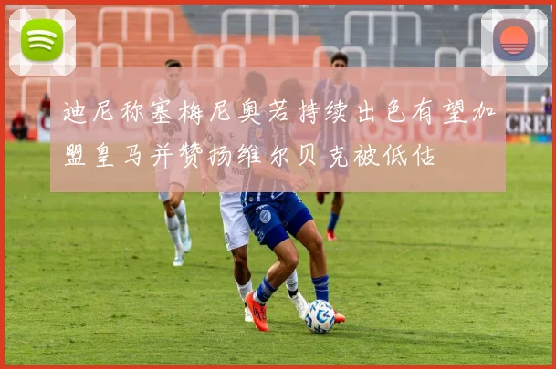 迪尼称塞梅尼奥若持续出色有望加盟皇马并赞扬维尔贝克被低估