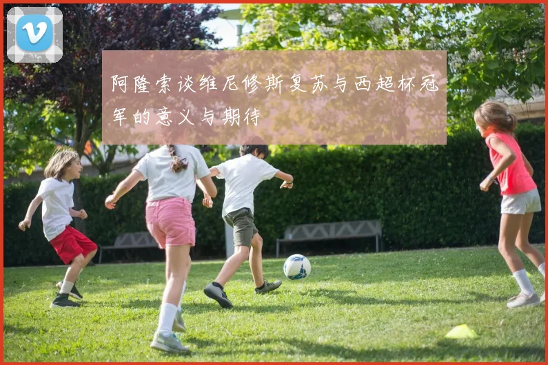 阿隆索谈维尼修斯复苏与西超杯冠军的意义与期待