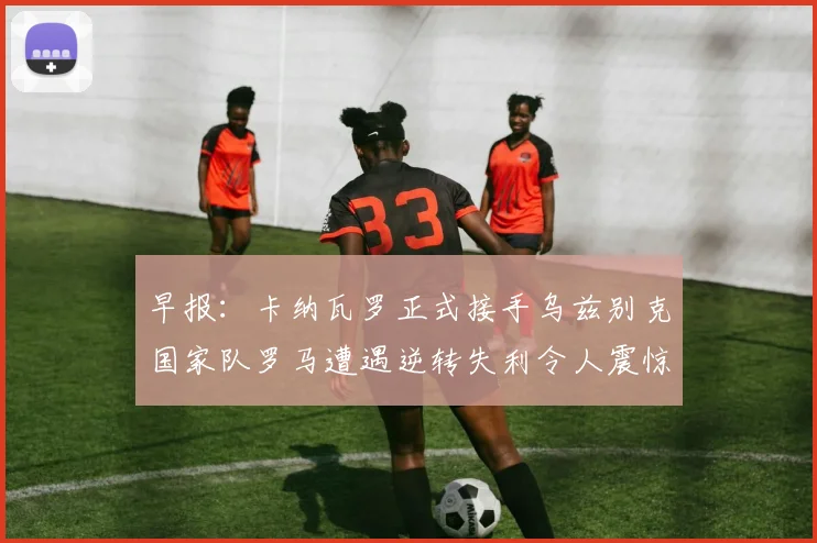 早报：卡纳瓦罗正式接手乌兹别克国家队罗马遭遇逆转失利令人震惊
