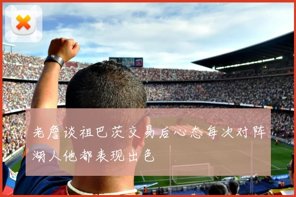 老詹谈祖巴茨交易后心态每次对阵湖人他都表现出色