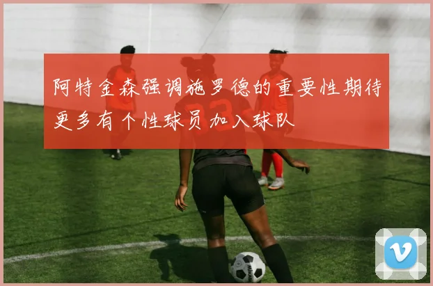 阿特金森强调施罗德的重要性期待更多有个性球员加入球队
