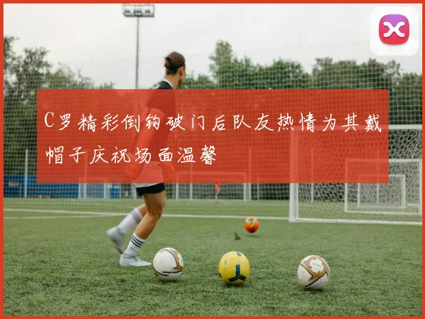 C罗精彩倒钩破门后队友热情为其戴帽子庆祝场面温馨