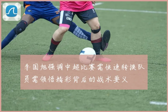 李国旭强调中超比赛需快速转换队员需领悟精彩背后的战术要义
