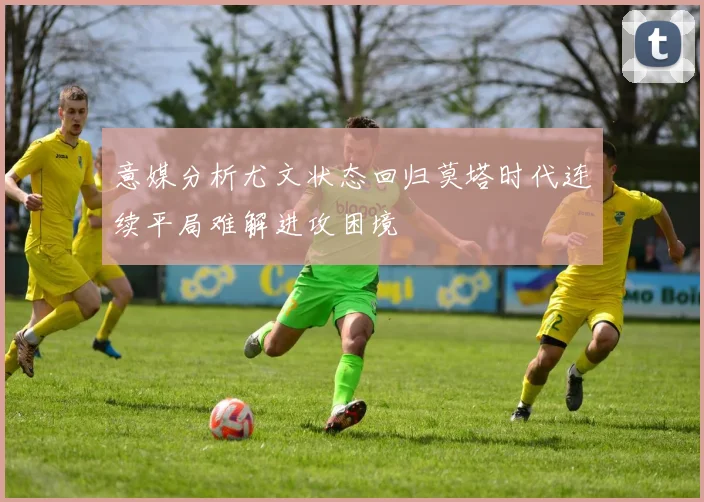意媒分析尤文状态回归莫塔时代连续平局难解进攻困境