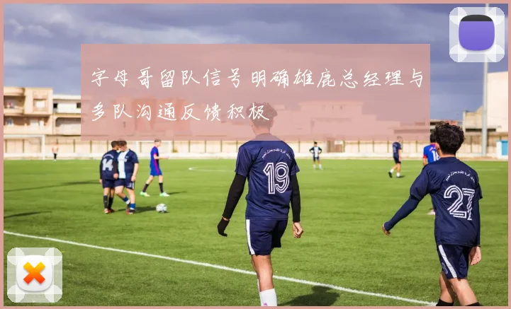 字母哥留队信号明确雄鹿总经理与多队沟通反馈积极