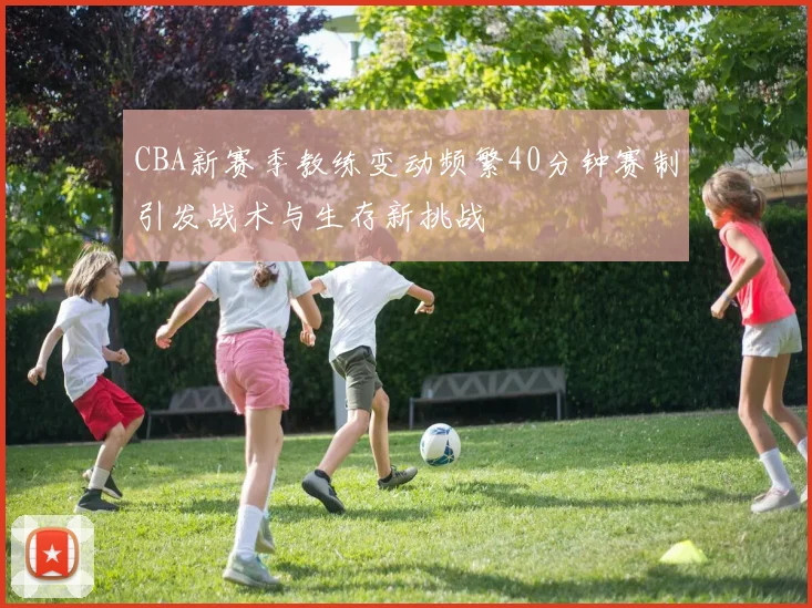 CBA新赛季教练变动频繁40分钟赛制引发战术与生存新挑战