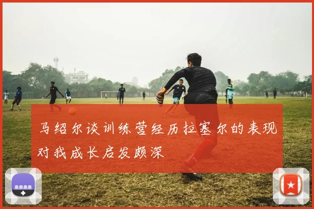 马绍尔谈训练营经历拉塞尔的表现对我成长启发颇深