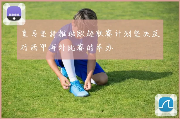 皇马坚持推动欧超联赛计划坚决反对西甲海外比赛的举办